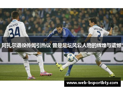阿扎尔退役传闻引热议 曾是足坛风云人物的辉煌与遗憾