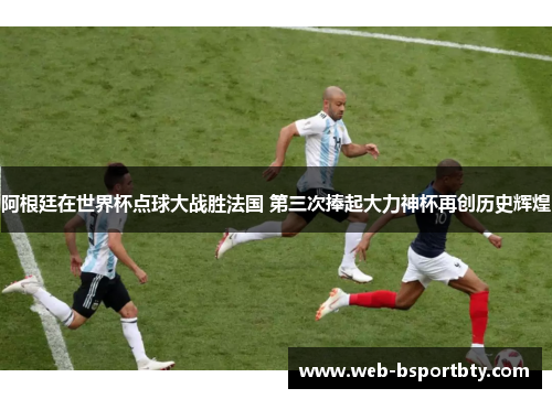 阿根廷在世界杯点球大战胜法国 第三次捧起大力神杯再创历史辉煌