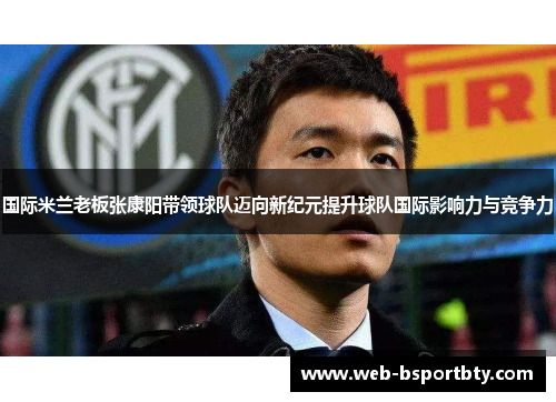 国际米兰老板张康阳带领球队迈向新纪元提升球队国际影响力与竞争力