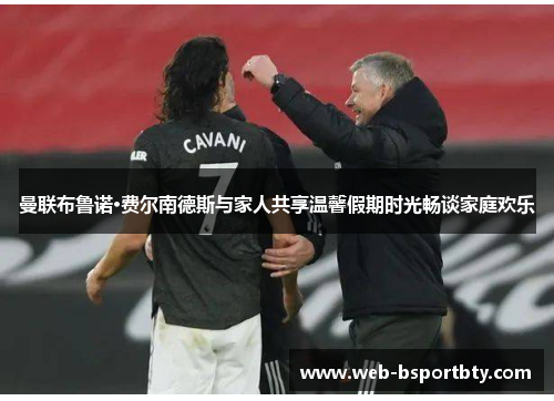 曼联布鲁诺·费尔南德斯与家人共享温馨假期时光畅谈家庭欢乐