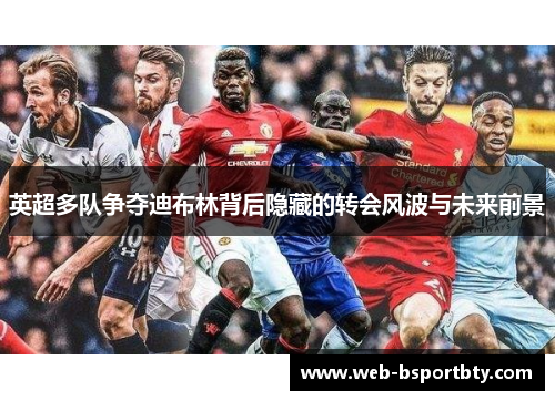 英超多队争夺迪布林背后隐藏的转会风波与未来前景