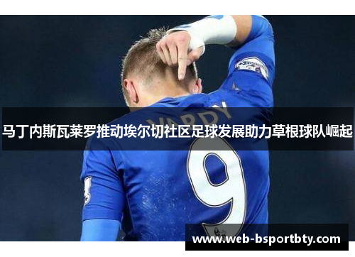 马丁内斯瓦莱罗推动埃尔切社区足球发展助力草根球队崛起