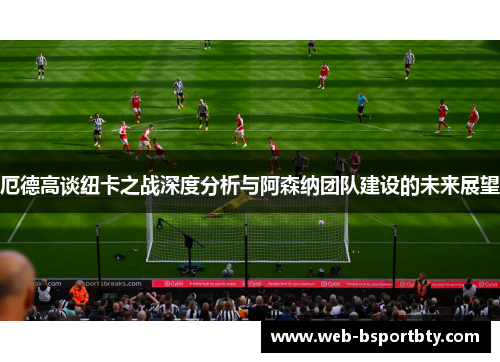 厄德高谈纽卡之战深度分析与阿森纳团队建设的未来展望